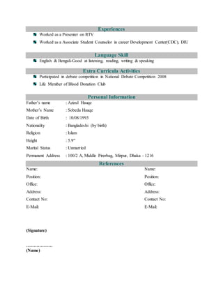Experiences
Worked as a Presenter on RTV
Worked as a Associate Student Counselor in career Development Center(CDC), DIU
Language Skill
English & Bengali-Good at listening, reading, writing & speaking
Extra Curricula Activities
Participated in debate competition in National Debate Competition 2008
Life Member of Blood Donation Club
Personal Information
Father’s name : Azizul Hauqe
Mother’s Name : Sobeda Hauqe
Date of Birth : 10/08/1993
Nationality : Bangladeshi (by birth)
Religion : Islam
Height : 5.9”
Marital Status : Unmarried
Permanent Address : 100/2 A, Middle Pirerbag, Mirpur, Dhaka - 1216
References
Name: Name:
Position: Position:
Office: Office:
Address: Address:
Contact No: Contact No:
E-Mail: E-Mail:
(Signature)
………………
(Name)
 