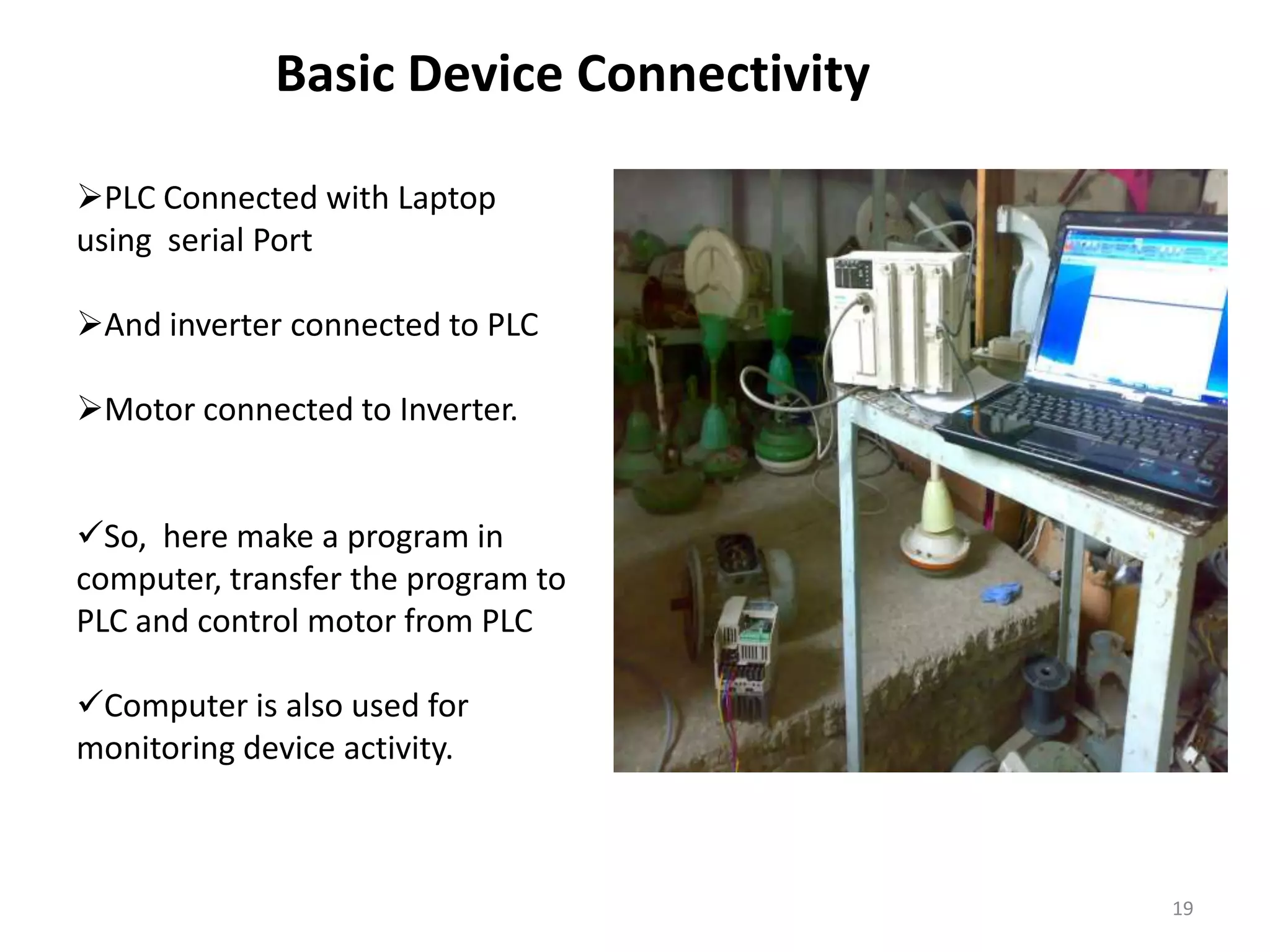 Basic Device Connectivity

PLC Connected with Laptop
using serial Port

And inverter connected to PLC

Motor connected to Inverter.


So, here make a program in
computer, transfer the program to
PLC and control motor from PLC

Computer is also used for
monitoring device activity.



                                         19
 