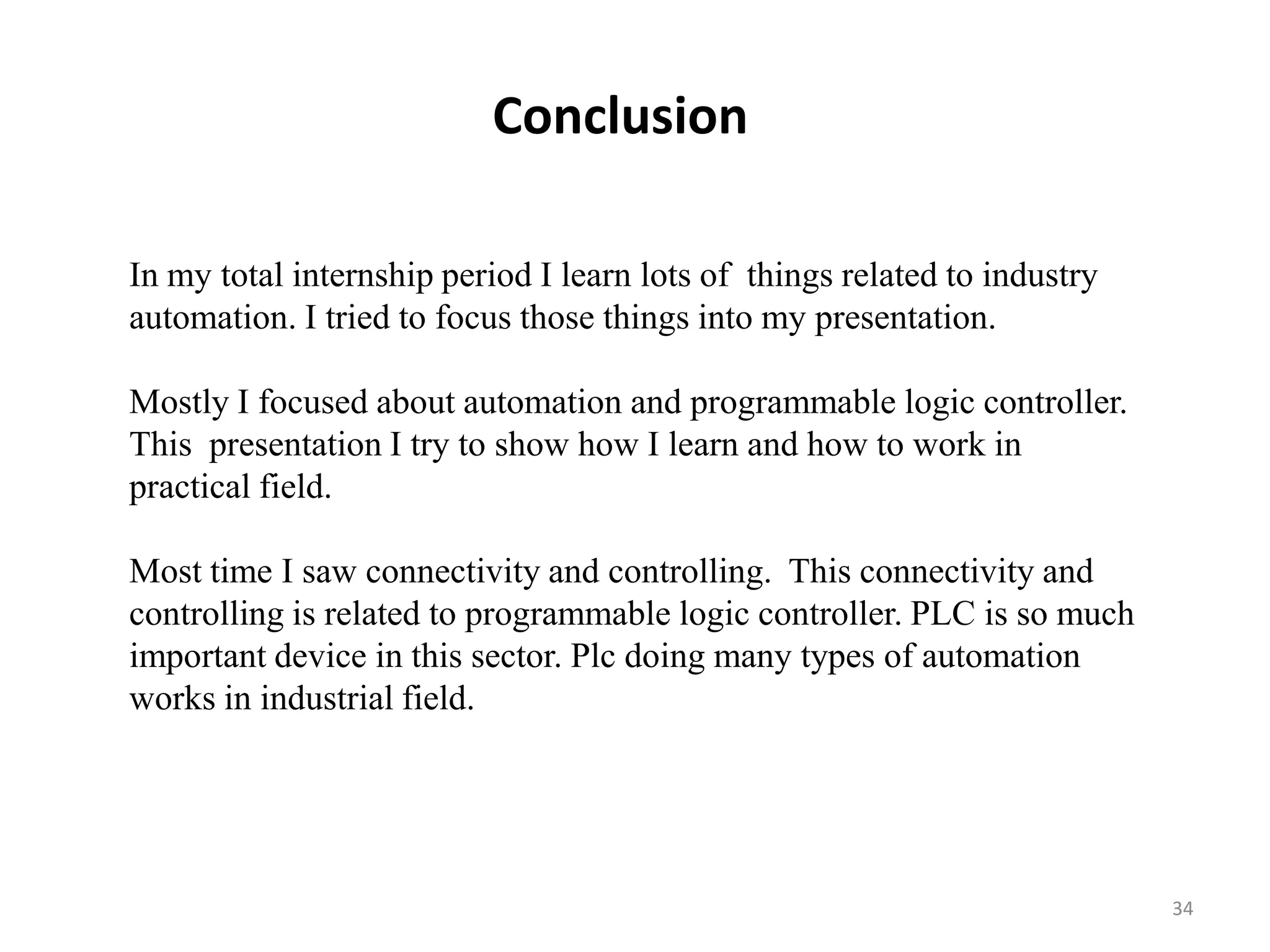 Conclusion

In my total internship period I learn lots of things related to industry
automation. I tried to focus those things into my presentation.

Mostly I focused about automation and programmable logic controller.
This presentation I try to show how I learn and how to work in
practical field.

Most time I saw connectivity and controlling. This connectivity and
controlling is related to programmable logic controller. PLC is so much
important device in this sector. Plc doing many types of automation
works in industrial field.




                                                                           34
 