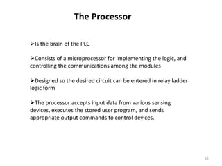 The Processor

Is the brain of the PLC

Consists of a microprocessor for implementing the logic, and
controlling the communications among the modules

Designed so the desired circuit can be entered in relay ladder
logic form

The processor accepts input data from various sensing
devices, executes the stored user program, and sends
appropriate output commands to control devices.




                                                                  12
 