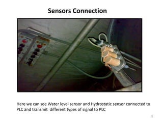 Sensors Connection




Here we can see Water level sensor and Hydrostatic sensor connected to
PLC and transmit different types of signal to PLC
                                                                         22
 