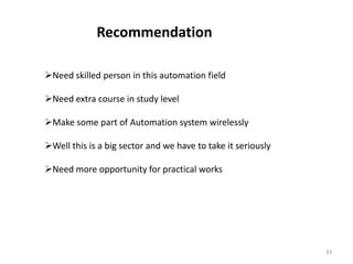 Recommendation

Need skilled person in this automation field

Need extra course in study level

Make some part of Automation system wirelessly

Well this is a big sector and we have to take it seriously

Need more opportunity for practical works




                                                              33
 