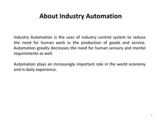 About Industry Automation

Industry Automation is the uses of industry control system to reduce
the need for human work in the production of goods and service.
Automation greatly decreases the need for human sensory and mental
requirements as well.

Automation plays an increasingly important role in the world economy
and in daily experience.




                                                                       4
 