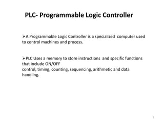 PLC- Programmable Logic Controller

A Programmable Logic Controller is a specialized computer used
to control machines and process.


PLC Uses a memory to store instructions and specific functions
that include ON/OFF
control, timing, counting, sequencing, arithmetic and data
handling.




                                                                  5
 
