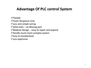 Advantage Of PLC control System

Flexible
Faster Response time
Less and simple wiring
Solid-state – no Moving part
Modular Design - easy to repair and expand
Handle much more complex system
Easy to troubleshoot
Less expensive




                                              7
 