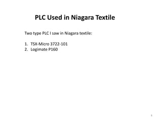 PLC Used in Niagara Textile

Two type PLC I saw in Niagara textile:

1. TSX-Micro 3722-101
2. Logimate P160




                                         8
 
