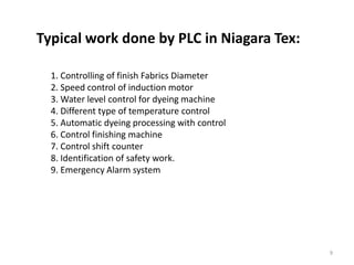 Typical work done by PLC in Niagara Tex:

  1. Controlling of finish Fabrics Diameter
  2. Speed control of induction motor
  3. Water level control for dyeing machine
  4. Different type of temperature control
  5. Automatic dyeing processing with control
  6. Control finishing machine
  7. Control shift counter
  8. Identification of safety work.
  9. Emergency Alarm system




                                                9
 