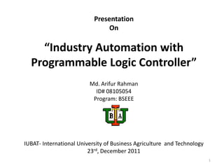 Presentation
                                On

    “Industry Automation with
  Programmable Logic Controller”
                         Md. Arifur Rahman
                           ID# 08105054
                          Program: BSEEE




IUBAT- International University of Business Agriculture and Technology
                         23rd, December 2011
                                                                         1
 
