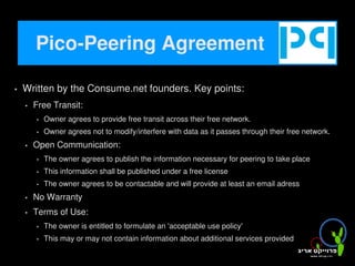 Pico-Peering Agreement

       Written by the Consume.net founders. Key points:
           Free Transit:
               Owner agrees to provide free transit across their free network.
               Owner agrees not to modify/interfere with data as it passes through their free network.
           Open Communication:
               The owner agrees to publish the information necessary for peering to take place
               This information shall be published under a free license
               The owner agrees to be contactable and will provide at least an email adress
           No Warranty
           Terms of Use:
               The owner is entitled to formulate an 'acceptable use policy'
               This may or may not contain information about additional services provided
                                                         
 