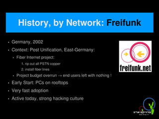 History, by Network: Freifunk
   Germany, 2002
   Context: Post Unification, East-Germany:
       Fiber Internet project:
          1. rip out all PSTN copper
          2. install fiber lines
       Project budget overrun → end users left with nothing !
   Early Start: PCs on rooftops
   Very fast adoption
   Active today, strong hacking culture

                                            
 