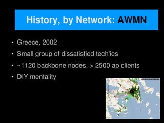 History, by Network: AWMN

       Greece, 2002
       Small group of dissatisfied tech'ies
       ~1120 backbone nodes, > 2500 ap clients
       DIY mentality




                                
 