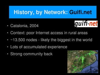 History, by Network: Guifi.net

       Catalonia, 2004
       Context: poor Internet access in rural areas
       ~13.500 nodes - likely the biggest in the world
       Lots of accumulated experience
       Strong community back


                               
 