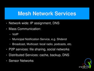 Mesh Network Services
       Network wide: IP assignment, DNS
       Mass Communication:
           VoIP
           Municipal Notification Service, e.g. Shderot
           Broadcast, Multicast: local radio, podcasts, etc.
       P2P services: file sharing, social networks
       Distributed Services: cache, backup, DNS
       Sensor Networks
                                         
 