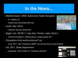 In the News...
   Mediterranean, 2008: Submarine Cable Disruption
       5 ! cables cut
       Israel only connected with two
   Israel, Dec. 2010:
       Cellcom Service Downtime
   Egypt, Jan. 28 2011 ( see also: Yeman, Lybia, Syria ):
       Internet shutdown. nothing fancy, simply power off !
   Disruptions third world exclusive? no:
       Aug. 2011, San Francisco: BART cut cell service to avert protest
   US, 2011, State Department:
       spending > $70 million on “shadow networks”
                                             
 