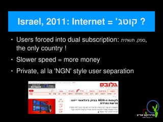 Israel, 2011: Internet = '‫? קוטג‬
       Users forced into dual subscription: ‫,ספק, תשתית‬
        the only country !
       Slower speed = more money
       Private, al la 'NGN' style user separation




                                
 