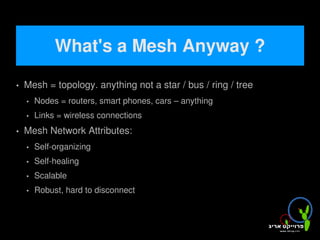 What's a Mesh Anyway ?
   Mesh = topology. anything not a star / bus / ring / tree
       Nodes = routers, smart phones, cars – anything wi-fi enabled
       Links = wireless connections
   Mesh Network Attributes:
       Self-organizing
       Self-healing
       Scalable
       Robust, hard to disconnect


                                         
 