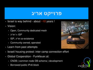‫פרוייקט אריג‬
       Israel is way behind - about ~10 years !
       Vision:
           Open, Community dedicated mesh
           ‫ =! אריג‬ISP
           ISP, ‫ אריג‬co-existence
           Community owned, operated
       Learn from past attempts
       Israeli housing protest: inter camp connection effort
       Global Cooperation - Funkfeuer.at:
           CNDB ( common node DB schema ) development
           Borrowed public IPv6 block    
 