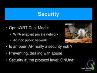 Security

       OpenWRT Dual-Mode:
           WPA enabled private network
           Ad-hoc public network
       Is an open AP really a security risk ?
       Preventing, dealing with abuse
       Security at the protocol level: GNUnet
                                     
 