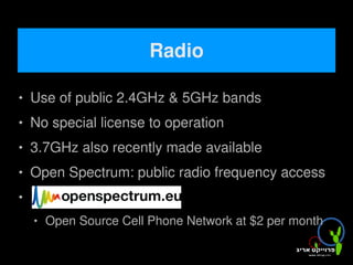Radio

   Use of public 2.4GHz & 5GHz bands
   No special license to operation
   3.7GHz also recently made available
   Open Spectrum: public radio frequency access



       Open Source Cell Phone Network at $2 per month
                              
 