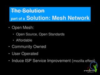 The Solution
        part of a Solution: Mesh Network

       Open Mesh:
           Open Source, Open Standards
           Affordable
       Community Owned
       User Operated
       Induce ISP Service Improvement (mozilla effect)
                               
 