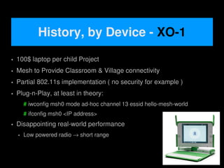History, by Device - XO-1
   100$ laptop per child Project
   Mesh to Provide Classroom & Village connectivity
   Partial 802.11s implementation ( no security for example )
   Plug-n-Play, at least in theory:
        # iwconfig msh0 mode ad-hoc channel 13 essid hello-mesh-world
        # ifconfig msh0 <IP address>
   Disappointing real-world performance
       Low powered radio → short range


                                           
 