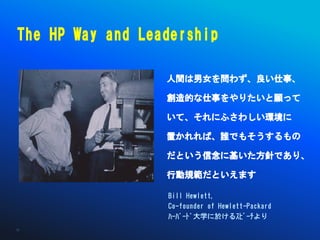 The HP Way and Leadership

                  人間は男女を問わず、良い仕事、

                  創造的な仕事をやりたいと願って

                  いて、それにふさわしい環境に

                  置かれれば、誰でもそうするもの

                  だという信念に基いた方針であり、

                  行動規範だといえます

                  Bill Hewlett,
                  Co-founder of Hewlett-Packard
                  ﾊｰﾊﾞｰﾄﾞ大学に於けるｽﾋﾟｰﾁより
35
 