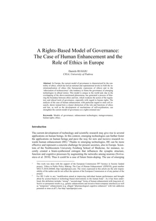 A Rights-Based Model of Governance: 
The Case of Human Enhancement and the 
Role of Ethics in Europe 
Daniele RUGGIU 
CIGA, University of Padova 
Abstract: In Europe, the current model of governance is characterized by the cen-trality 
of ethics, which has led (at national and supranational levels) to both the in-stitutionalization 
of ethics (the bureaucratic expression of ethics) and to the 
‘ethicization of technoscience’ (the tendency to frame the governance of emerging 
technologies in ethical terms). This model is unique in the world and, due to the 
overlapping of the above-mentioned phenomena, has generated a process of blur-ring 
the boundary between ethics and law, which weakens the action of the regula-tory 
and ethical tools of governance, especially with regard to human rights. The 
analysis of the case of human enhancement, with particular regard to stem cell re-search, 
shows instead how a clearer distinction of the role and functions of ethics 
and law, as well as the development of mechanisms of self-coordination, can 
strengthen the current model of governance as a rights-oriented one.1 
Keywords: Models of governance; enhancement technologies; metagovernance; 
human rights; ethics. 
Introduction 
The current development of technology and scientific research may give rise to several 
applications on human beings. In this context, emerging technologies can further foster 
the applications on human beings and pave the way for new and incisive research to-wards 
human enhancement (HE).2 Thanks to emerging technologies, HE can be more 
effective and represent a concrete challenge for present societies, also in Europe. Scien-tists 
of the Northwestern University Feinberg School of Medicine, for instance, re-cently 
created a brain-synthesized estrogen that influences the synaptic structure, 
function and cognitive processes by augmenting the networks among neurons (Svriva-stava 
et al. 2010). Thus it could be a case of future brain-doping. The use of emerging 
1 This work was done with the support of the European Commission FP7 Science in Society funded 
project, ‘Ethics in Public Policy Making: The Case of Human Enhancement’ (EPOCH), grant number 
SIS-CT-2010-266660, http://epochproject.com. The views expressed in this article are the sole respon-sibility 
of the author and do not reflect the opinion of the European Commission or of any partner of the 
project. 
2 For HE I refer to any “modification aimed at improving individual human performance and brought 
about by science-based or technology-based interventions in the human body”. As it has been under-lined, 
this definition includes “strong”, “second-stage” forms of human enhancement with long-term ef-fective 
or permanent results (e.g., genetic enhancements and invasive brain-computer interfaces) as well 
as “temporary” enhancements (e.g. alleged ”pharmacological cognitive enhancers” with low addiction 
potential or none at all”). See http://epochproject.com. 
 