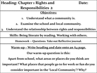 Homework – Questions. Take out Reflective journal.
Objectives:
1. Understand what a community is.
2. Examine the school and local community.
3. Understand the relationship between rights and responsibilities
Heading: Chapter 1 Rights and Date:
Responsibilities 2
Skills: Being literate by reading. Working with others.
Warm-up – Write heading and date onto an A4 page.
Our warm-up question is this:
Apart from school, what areas or places do you think are
important? What places that people go to for work or fun do you
consider important in the ‘Local Community’? Why?
 