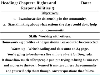 Homework – 5 profiles – the questions. Leave out to be corrected.
Objectives:
1. Examine active citizenship in the community.
2. Start thinking about what actions the class could do to help
our community.
Heading: Chapter 1 Rights and Date:
Responsibilities 3
Skills: Working with others.
Warm-up – Write heading and date onto an A4 page.
You’re going to be shown a five minute advert for Drogheda.
It shows how much effort people put into trying to bring businesses
and money to the town. None of it matters unless the community
and yourself help them though. Answer questions that follow.
 