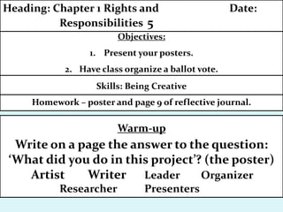 Homework – poster and page 9 of reflective journal.
Objectives:
1. Present your posters.
2. Have class organize a ballot vote.
Heading: Chapter 1 Rights and Date:
Responsibilities 5
Skills: Being Creative
Warm-up
Write on a page the answer to the question:
‘What did you do in this project’? (the poster)
Artist Writer Leader Organizer
Researcher Presenters