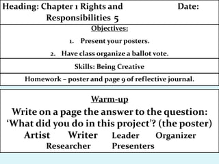 Homework – poster and page 9 of reflective journal.
Objectives:
1. Present your posters.
2. Have class organize a ballot vote.
Heading: Chapter 1 Rights and Date:
Responsibilities 5
Skills: Being Creative
Warm-up
Write on a page the answer to the question:
‘What did you do in this project’? (the poster)
Artist Writer Leader Organizer
Researcher Presenters
 