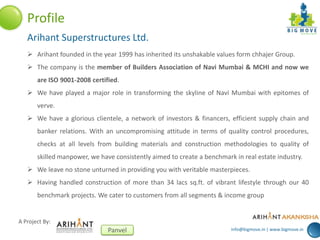 info@bigmove.in | www.bigmove.in
A Project By:
Panvel
Profile
Arihant Superstructures Ltd.
 Arihant founded in the year 1999 has inherited its unshakable values form chhajer Group.
 The company is the member of Builders Association of Navi Mumbai & MCHI and now we
are ISO 9001-2008 certified.
 We have played a major role in transforming the skyline of Navi Mumbai with epitomes of
verve.
 We have a glorious clientele, a network of investors & financers, efficient supply chain and
banker relations. With an uncompromising attitude in terms of quality control procedures,
checks at all levels from building materials and construction methodologies to quality of
skilled manpower, we have consistently aimed to create a benchmark in real estate industry.
 We leave no stone unturned in providing you with veritable masterpieces.
 Having handled construction of more than 34 lacs sq.ft. of vibrant lifestyle through our 40
benchmark projects. We cater to customers from all segments & income group
 