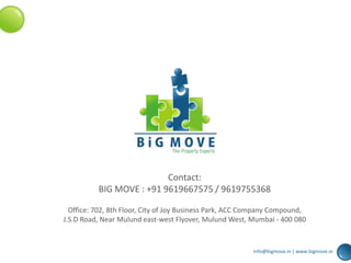 Contact:
BIG MOVE : +91 9619667575 / 9619755368
Office: 702, 8th Floor, City of Joy Business Park, ACC Company Compound,
J.S.D Road, Near Mulund east-west Flyover, Mulund West, Mumbai - 400 080
info@bigmove.in | www.bigmove.in
 
