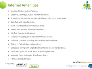 info@bigmove.in | www.bigmove.in
A Project By:
Panvel
Internal Amenities
 Modular Kitchen below Platform.
 Gas Hob ,Chimney & Water Purifier in Kitchen
 Granite Top Kitchen Platform with full height tiles up to beam level
 Bath Tub with glass Partition.
 UPVC sound resistance French Windows.
 Video Door Security System with camera.
 Vitrified Flooring in all rooms.
 Luster or Velvet Touch Paint with POP in all rooms.
 Premium Quality C.P. Fittings and Branded Sanitary ware.
 Toilets — Fully tiled up to beam level.
 Concealed wiring with ample Electrical Points & Modular Switches.
 Dedicated Space for Wash Basin & Washing Machine.
 Moulded Panel main door & bedroom doors.
 FRP doors for bathroom.
 