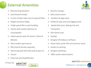 info@bigmove.in | www.bigmove.in
A Project By:
Panvel
External Amenities
 Mesmerizing elevation.
 Lord Ganesh temple.
 2 acres of open lawn area on ground floor.
 Elegant entrance lobby.
 4 high speed lifts in each building.
 Library with varied collection on
encyclopedia.
 Indoor games room for Carom, Chess &
Billiards.
 Ultra modern gymnasium.
 SPA (male & female separate).
 Swimming pool with kids pool & open air
 Jacuzzi.
 Party hall and Amphitheatre.
 Business lounge.
 Kids creche centre.
 Aerobics & yoga room.
 Children’s play area and Jogging track.
 Basket ball court, Skating rink and
Trampoline.
 Rain dance area.
 Gazebo.
 Designer lift lobby on all floors.
 Power back-up for lifts and common areas.
 Ample car parking.
 Designer pathways.
 100% acrylic external paint.
 