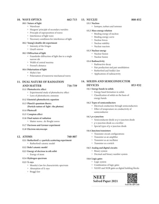 10. WAVE OPTICS 662-715
10.1 Nature of light
Wavefront
Ÿ
Huygens’ principle of secondary wavelets
Ÿ
Principle of superposition of waves
Ÿ
Interference of light wave
Ÿ
Necessary conditions for interference of light
Ÿ
10.2 Young’s double slit experiment
Intensity of the fringes
Ÿ
Lloyd’s mirror
Ÿ
10.3 Diffraction of light
Fraunhofer diffraction of light due to a single
Ÿ
narrow slit
Width of central maxima
Ÿ
Fresnel's distance
Ÿ
10.4 Polarisation of light
Malus's law
Ÿ
Polarisation of transverse mechanical waves
Ÿ
11. DUAL NATURE OF RADIATION
AND MATTER 716-759
11.1 Photoelectric effect
Experimental study of photoelectric effect
Ÿ
Ÿ Laws of photoelectric emission
11.2 Einstein’s photoelectric equation
11.3 Planck’s quantum theory
(Particle nature of light : the photon)
11.4 Photocell
11.5 Compton effect
11.6 Dual nature of radiation
Matter waves : de-Broglie waves
Ÿ
11.7 Davisson and Germer experiment
11.8 Electron microscope
12. ATOMS 760-807
12.1 Rutherford's a-particle scattering experiment
Ÿ Rutherford's atomic model
12.2 Bohr’s atomic model
12.3 Energy of electron in nth orbit
Energy of atom
Ÿ
12.4 Hydrogen spectrum
12.5 X-rays
Moseley's law for characteristic spectrum
Ÿ
Absorption of X-rays
Ÿ
Bragg’s law
Ÿ
13. NUCLEI 808-852
13.1 Nucleus
Isotopes, isobars and isotones
Ÿ
13.2 Mass-energy relation
Binding energy of nucleus
Ÿ
Binding energy curve
Ÿ
Nuclear forces
Ÿ
Nuclear stability
Ÿ
Nuclear reaction
Ÿ
13.3 Nuclear energy
Ÿ Nuclear fission
Nuclear fusion
Ÿ
13.4 Radioactivity
Ÿ Radioactive decay
Pair production and pair annihilation
Ÿ
Rutherford and Soddy's law
Ÿ
Applications of radioactivity
Ÿ
14. SOLIDS AND SEMICONDUCTOR
DEVICES 853-932
14.1 Energy bands in solids
Energy band formation in solids
Ÿ
Classification of solids on the basis of
Ÿ
energy bands
1 .2 Types of semiconductors
4
Electrical conduction through semiconductors
Ÿ
Effect of temperature on conductivity of
Ÿ
semiconductor
14.3 p-n junction
p-n
Ÿ Semiconductor diode or junction diode
p-n junction diode as a rectifier
Ÿ
Special types of p-n junction diode
Ÿ
14.4 Junction transistors
Ÿ Transistor circuit configurations
Transistor as an amplifier
Ÿ
Transistor as an oscillator
Ÿ
Transistor as a switch
Ÿ
14.5 Analog and digital circuits
Binary system
Ÿ
Decimal and binary number system
Ÿ
14.6 Logic gates
Logic system
Ÿ
Combination of logic gates
Ÿ
NAND and NOR gates as digital building blocks
Ÿ
NEET
Solved Paper 2021
Scan the QR Code
 
