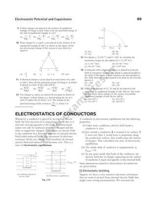Electrostatic Potential and Capacitance 89
9. If three charges are placed at the vertices of equilateral
triangle of charge q each, what is the net potential energy, if
the side of equilateral triangle is l cm?
(a)
1
4 0
2
πε
q
l
(b)
1
4
2
0
2
πε
q
l
(c)
1
4
3
0
2
πε
q
l
(d)
1
4
4
0
2
πε
q
l
10. Three charges Q, + q and + q are placed at the vertices of an
equilateral triangle of side l as shown in the figure. If the
net electrostatic energy of the system is zero, then Q is
equal to
(a) −
q
2
(b) − q (c) + q (d) zero
11. If identical charges ( )
−q are placed at each corner of a cube
of side b, then electric potential energy of charge ( )
+ q which
is placed at centre of the cube will be
(a)
8 2
4
2
0
q
b
πε
(b)
−
ε
8 2 2
0
q
b
π
(c)
−
ε
4 2 2
0
q
b
π
(d)
−
ε
4
3
2
0
q
b
π
12. Two charges q1 and q2 are placed 30 cm apart as shown in
the figure. A third charge q3 is moved along the arc of a
circle of radius 40 cm from C to D. The change in the
potential energy of the system is
q
k
3
0
4πε
, where k is
(a) 8 2
q (b) 8 1
q
(c) 6 2
q (d) 6 1
q
13. For dipole q = × −
2 10 6
C and d = 001
. m, calculate the
maximum torque for this dipole if E = ×
5 105
N C
/ .
(a) 1 10 3
× −
N/m (b) 10 10 2
× −
N/m
(c) 10 10 3
× −
N/m (d) 1 102
× N/m
14. A molecule with a dipole moment p is placed in a electric
field of strength E. Initially, the dipole is aligned parallel to
the field. If the dipole is to be rotated to be anti-parallel to
the field, then the work required to be done by an external
agency is
(a) − 2pE (b) −pE
(c) pE (d) 2 pE
15. Three point charges of 1C, 2C and 3C are placed at the
corners of an equilateral triangle of side 100 cm. The work
done to move these charges to the corners of a similar
equilateral triangle of side 50 cm, will be
(a) 9 9 1010
. × J (b) 9 9 109
. × J
(c) 52 1010
. × J (d) 59 109
. × J
Q
+q
l
+q
l
l
40 cm
30 cm
q1
q2
q3
C
A B
D
ELECTROSTATICS OF CONDUCTORS
Whenever a conductor is placed in an external electric
field, the free electrons in it experience a force due to it
and start moving opposite to the field. This movement
makes one side of conductor positively charged and the
other as negatively charged. This creates an electric field
in the conductor in a direction opposite to external electric
field (called induced field). The movement of electrons
continues till the net electric field (resultant of external
electric field and induced field) becomes zero. This is a
state of electrostatic equilibrium.
A conductor in electrostatic equilibrium has the following
properties
(i) Under static conditions, electric field inside a
conductor is zero.
(ii) Just outside a conductor, E is normal to its surface. If
it were not, then it would have a component along
the conductor’s surface, that would cause the motion
of charges. That contradicts the state of electrostatic
equilibrium.
(iii) The whole body of conductor is equipotential, as
Einside = 0.
(iv) At any point inside that body of the conductor, the
electric field due to charges appearing on the surface
of conductor is equal and opposite to the external field.
Some phenomena related to electrostatics of conductors
are given below.
(i) Electrostatic shielding
Suppose we have a very sensitive electronic instrument
that we want to protect from external electric fields that
might cause wrong measurements. We surround the
(a) Conductor placed in
electric field
E
E = 0
inside
+σ −σ
Conductor
(b) Electrostatic equilibrium
E
E induced
e−
e−
e−
Conductor
e−
Fig. 2.29
 