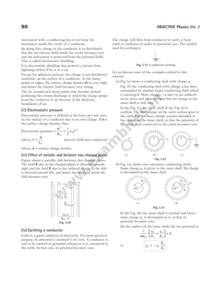 instrument with a conducting box or we keep the
instrument inside the cavity of a conductor.
By doing this, charge in the conductor is so distributed
that the net electric field inside the cavity becomes zero
and the instrument is protected from the external fields.
This is called electrostatic shielding.
It is electrostatic shielding that protects a person from
lightning strikes if he is in a car.
Except for spherical surfaces, the charge is not distributed
uniformly on the surface of a conductor. At the sharp
points or edges, the surface charge density ( )
σ is very high
and hence the electric field becomes very strong.
The air around such sharp points may become ionised
producing the corona discharge in which the charge jumps
from the conductor to air because of the dielectric
breakdown of air.
(ii) Electrostatic pressure
Electrostatic pressure is defined as the force per unit area
on the surface of a conductor due to its own charge. If σ is
the surface charge density, then
Electrostatic pressure = =
σ
ε
ε
2
0
0
2
2
1
2
E
where, E =
σ
ε0
(electric field near conductor)
where, σ = surface charge density.
(iii) Effect of metallic slab between two charged plates
Figure shows a metallic slab between two charged plates.
The field E due to the charged plates is directed towards
right and the field E due to the induced charge in the slab
is directed toward left, and hence the net field inside the
slab becomes zero.
(iv) Earthing a conductor
Earth is a good conductor of electricity. For most practical
purpose, its potential is assumed to be zero. A conductor is
said to be earthed or grounded whenever it is connected to
the earth. In that case, its potential becomes zero.
The charge will flow from conductor to earth or from
earth to conductor to make its potential zero. The symbol
used for earthing is
Let us discuss some of the examples related to this
concept.
(a) Fig. (a) shows a conducting shell with charge q.
Fig. (b) the conducting shell with charge q has been
surrounded by another larger conducting shell which
is uncharged. Now, charges −q and +q are induced
on its inner and outer surfaces but net charge in the
outer shell is still zero.
In the Fig. (c), the outer shell of the Fig. (b) is
earthed, The free charge on the outer surface goes to
the earth but the inner charge remains bounded to
the charge on the inner shell, so that the potential of
the outer shell connected to the earth becomes zero.
(b) Fig. (a), shows two concentric conducting shells.
Some charge q1 is given to the outer shell. No charge
is developed on the inner shell.
In the Fig. (b), the inner shell is earthed and hence
some charge q 2 is developed on it, so that its
potential becomes zero.
On the surface of the inner shell, the net potential is
1
4
0
0
2
2
1
1
πε
+





 =
q
R
q
R
or q q
R
R
2 1
2
1
= −
90 OBJECTIVE Physics Vol. 2
+
+
+
+
+
+
+
+
+
+
+
+
–
–
–
–
–
–
–
–
–
–
–
–
–
–
–
–
–
–
–
–
–
–
–
–
+
+
+
+
+
+
+
+
+
+
+
+
E
Einduced
Metal
+q –q –q
+q
Enet =0
Fig. 2.30
Fig. 2.31 A symbol for earthing
+
+
+
+
+
+
+
+
+
+
+
+
+ + + +
q
++++
+
+
+
+
+
+
+
+
+
+
+
+
––––
–
–
–
–
–
–
–
–
–
–
–
–
–
–
–
–
–
–
–
–
–
–
––––
+++
+
+
+
+
+
+
+
+
+
+
+
+
+
++
–q +q q
––––
–
–
–
–
–
–
–
–
–
–
–
–
–
–
–
–
–
–
–
–
–
–
––––
+++
+
+
+
+
+
+
+
+
+
+
+
+
+
++
–q
(a) (b) (c)
q
+++
+
+
+
+
+
+
+
+
+
+
+
+
+
++
Fig. 2.32
+
+
+
+
+
+
+
+
+
+
+
+
+ + + + + + +
+
+
+
+
+
+
+
+
+
+
+
+
+
(a)
R2
R1
+
+
+
+
+
+
+
+
+
+
+
+
+ + + + + + +
+
+
+
+
+
+
+
+
+
+
+
+
+
(b)
R2
R1
––––
–
–
–
–
–
–
–
–
–
–
–
–
–
–
–
–
–
–
–––
q2
q1
Fig. 2.33
 