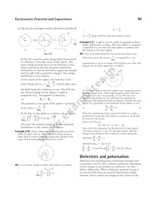 (c) Fig. (a) is an uncharged metallic solid sphere of radius R.
In Fig. (b), a positive point charge Q has been placed
at a distance r from the centre of the sphere. The
point charge Q exerts force on the electrons in the
sphere and hence the free electrons redistribute
themselves, so that the left half is negatively charged
and the right half is positively charged. The charge
distribution is non-uniform.
At the centre of the sphere, the field due to the
point charge Q is E
Q
r
p =
ε
1
4 0
2
π
, toward right, since
the field inside the conductor is zero. The field due
the induced charge on the sphere is equal in
magnitude of Ep but opposite in direction.
i.e. E E
i p
= −
The potential at any point of the sphere = potential
at its centre =
ε
1
4 0
π
Q
r
In the Fig. (c), the sphere is earthed, soV = 0, hence
1
4
0
0
πε
−





 =
Q
r
Q
R
i
or, Q
QR
r
i =
Note that, the induced charge Qi is non-uniformly
distribution on the surface of the sphere.
Example 2.50 Figure shows two conducting thin concentric
shells of radii r and 3r. The outer shell carries charge q.
Inner shell is neutral. Find the charge that will flow from
inner shell to earth after the switch S is closed.
Sol. Let q′ be the charge on inner shell when it is earthed.
Vinner = 0
∴
1
4 3
0
0
πε
q
r
q
r
′
+





 =
∴ q
q
′ = –
3
i.e., +
q
3
charge will flow from inner shell to earth.
Example 2.51 A sphere of 4 cm radius is suspended within a
hollow sphere of 6 cm radius. The inner sphere is charged to
a potential of 3 esu when the outer sphere is earthed, find
the charge on the inner sphere.
Sol. First of all understand that esu means electrostatic unit
(CGS unit) and in this system
1
4 0
πε
is replaced by 1. So,
potential due to Q esu of charge will be Q R
/ in esu. Now, the
diagram for the above question is as follows
Let the inner sphere and outer sphere have chargesQ1 and Q2
on them, respectively. Their radii being R1 and R2 such that
( ).
R R
1 2
< Given, R1 4
= cm and R2 6
= cm. We have two
unknowns Q1 and Q2. So, we will form two equations by
equating to the potential of both the spheres. Consider the outer
sphere. It is grounded, so the potential of this sphere is zero.
or
Q
R
Q
R
1
1
2
2
0
+ = …(i)
Note, the contribution of Q2 in potential will be its surface
potential but for Q1, the outer sphere is outside it. So, Q1 will
be treated at the centre.
Hence, from Eq. (i),
Q Q
1 2 0
+ = ⇒ Q Q
2 1
= −
Now, write the expression for the potential of inner sphere
and make it equal to 3 esu. For the inner sphere both the
charges will contribute their respective surface potentials.
Therefore,
Q
R
Q
R
1
1
2
2
3
+ =
Substituting Q Q
2 1
= − , we get
Q
R
Q
R
1
1
1
2
3
− = , therefore Q1
1
4
1
6
3
−





 = or Q1 36
= esu
Dielectrics and polarisation
Dielectrics are insulating (non-conducting) materials that
can produce electric effect without conduction. Movement
of free charges is not possible in a dielectric. So, they
behave differently. When a dielectric material is kept in
an electric field, then the external field induces dipole
moment. Due to which, net charge on the surface of the
Electrostatic Potential and Capacitance 91
+ + + +
+
+
+
+
+
+
+
+
+
+
+
+
–
–
–
–
–
–
–
–
–
–
–
–
– – –
R
–
(a) r
Ei Ep
R
(b)
–
–
–
–
–
–
–
–
–
–
–
r
Ei
R
(c)
–
–
–
Qi
Q
Q
–
–
–
Fig. 2.34
r
3r
q
S
R1
R2
Q1
Q2
 