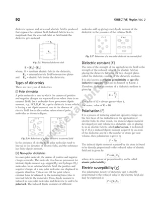 dielectric appears and as a result electric field is produced
that opposes the external field. Induced field is less in
magnitude than the external field, so field inside the
dielectric gets reduced.
E E E
= −
0 in
where, E = resultant electric field in the dielectric,
E0 = external electric field between two plates
and Ein = electric field inside the dielectric.
Types of dielectrics
There are two types of dielectrics
(i) Polar dielectrics
A polar molecule is one in which the centres of positive
and negative charges are separated (even when there is no
external field). Such molecules have permanent dipole
moment, e.g., HCl, H O
2 . So, a polar dielectric is one which
is having a net dipole moment zero in the absence of
electric field due to the random orientation of polar
molecules as shown in figure.
In the presence of electric field polar molecules tend to
line up in the direction of electric field, and the substance
has finite dipole moment.
(ii) Non-polar dielectrics
In a non-polar molecule, the centres of positive and negative
charges coincide. The molecule thus has no permanent (or
intrinsic) dipole moment, e.g., oxygen (O )
2 and hydrogen (H )
2
molecules. In an external electric field, the positive and
negative charges of a non-polar molecules are displaced in
opposite direction. This occurs till the point where
external force is balanced by the restoring force (due to
internal field in the molecule). Thus, dipole moment is
induced in non-polar molecules and dielectric is said to be
polarised. The induced dipole moments of different
molecules add up giving a net dipole moment of the
dielectric in the presence of the external field.
Dielectric constant ( )
K
The ratio of the strength of the applied electric field to the
strength of the reduced value of the electric field on
placing the dielectric between the two charged plates
called the dielectric constant of the dielectric medium.
It is also known as relative permittivity or specific
inductive capacity (SIC) and is denoted by K( )
or εr .
Therefore, dielectric constant of a dielectric medium is
given by
K
E
E
= 0
The value of K is always greater than 1.
For water, value of K = 80.
Polarisation ( )
P
It is a process of inducing equal and opposite charges on
the two faces of the dielectrics on the application of
electric field. In other words, the induced dipole moment
developed per unit volume in a dielectric slab on placing
it, in an electric field is called polarisation. It is denoted
by P. If p is induced dipole moment acquired by an atom
of the dielectric and N is the number of atoms per unit
volume, then polarisation is given by
P Np
=
The induced dipole moment acquired by the atom is found
to be directly proportional to the reduced value of electric
field and is given by
P = αε0 E0
where, α is constant of proportionality and is called
atomic polarisability.
Electric susceptibility ( )
χ
The polarisation density of dielectric slab is directly
proportional to the reduced value of the electric field and
may be expressed as
P E
= χ ε0 0
92 OBJECTIVE Physics Vol. 2
+
–
+
–
+
–
+
–
+ –
+
– +
–
+
–
+
–
+
–
+
–
+
– +
–
+
–
E = 0 E 0
≠
Fig. 2.36 Behaviour of a polar dielectric in external field
Ein
E0
Fig. 2.35 Polarised dielectric slab
E = 0 E ≠ 0
+
– +
–
+
–
+
–
+
–
+
–
+
–
– + – +
– +
– + – + – +
– +
Fig. 2.37 Behaviour of a non-polar dielectric in external field
 