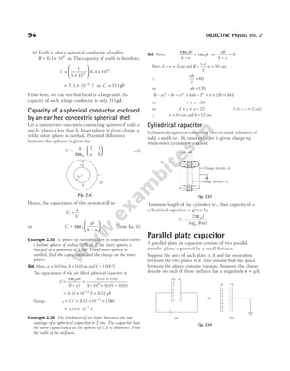 (ii) Earth is also a spherical conductor of radius
R = ×
6.4 10 m
6
. The capacity of earth is therefore,
C =
×





 ×
1
9 109
(6.4 10 )
6
≈ ×
711 10 F
–6
or C = 711µF
From here, we can see that farad is a large unit. As
capacity of such a huge conductor is only 711µF.
Capacity of a spherical conductor enclosed
by an earthed concentric spherical shell
Let a system two concentric conducting spheres of radii a
and b, where a less than b. Inner sphere is given charge q
while outer sphere is earthed. Potential difference
between the spheres is given by
V
q
a b
= −






4
1 1
0
πε
…(i)
Hence, the capacitance of this system will be
C
q
V
=
or C
ab
b a
=
−






4 0
πε [from Eq. (i)]
Example 2.53 A sphere of radius 0.03 m is suspended within
a hollow sphere of radius 0.05 m. If the inner sphere is
charged to a potential of 1500 V and outer sphere is
earthed, find the capacitance and the charge on the inner
sphere.
Sol. Here, a = 0.03 m, b = 0.05 m andV = 1500 V
The capacitance of the air-filled spherical capacitor is
C
ab
b a
=
ε
−
4 0
π
( )
=
×
× × −
0.03 0.05
(0.05 0.03
9 109
)
= × =
−
8.33 F 8.33 pF
10 12
Charge, q CV
= = × ×
−
8.33 10 1500
12
= × −
1.25 10 C
8
Example 2.54 The thickness of air layer between the two
coatings of a spherical capacitor is 2 cm. The capacitor has
the same capacitance as the sphere of 1.2 m diameter. Find
the radii of its surfaces.
Sol. Here,
4
4
0
0
π
π
ε
−
= ε
ab
b a
R or
ab
b a
R
−
=
Now, b a
− = 2 cm and R = =
1.2
m
2
60 cm
∴
ab
2
60
=
or ab = 120
( ) ( )
b a b a ab
+ = − +
2 2
4 = + × =
2 4 120 484
2
or b a
+ = 22
or 2 22
+ + =
a a ( )
Qb a
− = 2 cm
∴ a = 10 cm and b = 12 cm
Cylindrical capacitor
Cylindrical capacitor consists of two co-axial cylinders of
radii a and b (a < b), inner cylinder is given charge +q
while outer cylinder is earthed.
Common length of the cylinders is l, then capacity of a
cylindrical capacitor is given by
C
l
b a
e
=
2 0
πε
log ( / )
Parallel plate capacitor
A parallel plate air capacitor consists of two parallel
metallic plates separated by a small distance.
Suppose the area of each plate is A and the separation
between the two plates is d. Also assume that the space
between the plates contains vacuum. Suppose, the charge
density on each of these surfaces has a magnitude σ = q A
/ .
94 OBJECTIVE Physics Vol. 2
a
b
–q
+q
Fig. 2.42
+
+
+
+
+
+
+
–
–
–
–
–
–
–
–
–
–
–
–
–
–
–
–
+
+
+
+
+
+
+
Charge density –λ
Charge density +λ
b
a
Fig. 2.43
(a) (b)
or
+q –q
+ – q
+
+
+
+
+
+
+
+
+
+
–
–
–
–
–
–
–
–
–
–
–q
+ –
+ –
+ –
+ –
+ –
+ –
+ –
Fig. 2.44
 