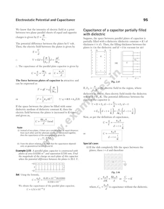 We know that the intensity of electric field at a point
between two plane parallel sheets of equal and opposite
charges is given by E =
σ
ε0
.
The potential difference between the plates beV volt.
Then, the electric field between the plates is given by
E
V
d
=
∴ V Ed d
qd
A
= =





 =
σ
ε ε
0 0
∴ The capacitance of the parallel plate capacitor is given by
C
q
V
A
d
= =
ε0
or C
A
d
=
ε0
The force between plates of capacitor is attractive and
can be expressed as
F qE q
= =






σ
ε
2 0
or F AE
=
1
2
0
2
ε (Qq A EA
= =
σ ε0 )
If the space between the plates be filled with some
dielectric medium of dielectric constant K, then the
electric field between the plates is increased to K-times
and given as,
C
K A
d
=
ε0
farad
Note
(i) Instead of two plates, if there are n similar plates at equal distances
from each other and the alternate plates are connected together,
then the capacitance of the arrangement is given by
C
n A
d
=
( – )
1 0
ε
(ii) From the above relation, it is clear that the capacitance depends
only on geometrical factors (A and d).
Example 2.55 A parallel plate capacitor is constructed with
plates of area 0.0280 m2
and separation 0.550 mm. Find
the magnitude of the charge on each plate of this capacitor
when the potential difference between the plates is 20.1 V.
Sol. Using the formula,
C
A
d
=
ε
=
×
×
−
−
0
12
3
10
10
( )( )
8.85 0.0280
0.550
We obtain the capacitance of the parallel plate capacitor,
C = × −
4.51 F
10 10
Capacitance of a capacitor partially filled
with dielectric
Suppose, the space between parallel plates of capacitor is
partially filled with a dielectric (dielectric constant = K ) of
thickness t d
( ).
< Then, the filling thickness between the
plates is t in the dielectric and ( )
d t
− in vacuum (or air)
If, E0 =
q
A
ε0
is the electric field in the region, where
dielectric is absent, then electric field inside the dielectric
will be E E K
= 0 / . The potential difference between the
plates of the capacitor is
V Et E d t
= + −
0 ( ) = + −
E
K
t E d t
0
0 ( )
= − +






E d t
t
K
0 = − +






q
A
d t
t
K
ε0
Now, as per the definition of capacitance,
C
q
V
A
d t
t
K
= =
− +
ε0
or C
A
d t
t
K
=
− +
ε0
Special cases
(i) If the slab completely fills the space between the
plates, then t d
= and therefore
C
A
d K
K A
d
= =
ε ε
0 0
/
or
C
C
K
0
=
where, C
A
d
0
0
=
ε
is capacitance without the dielectric.
Electrostatic Potential and Capacitance 95
+
–
+
–
+
–
+
–
+
–
+
–
+
–
+
–
+
–
+
–
d
+Q
–Q
E
+
+
+
+
+
+
+
+
+
–
–
–
–
–
–
–
–
–
–q
–
–
–
–
–
–
–
–
–
+
+
+
+
+
+
+
+
+
K
t
d
q –qi qi
⇒ E
E0
t d t
–
Fig. 2.45
K
Fig. 2.46
 