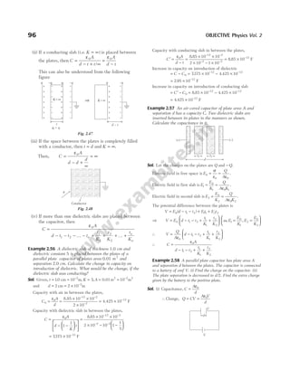 (ii) If a conducting slab (i.e. K = ∞) is placed between
the plates, then C
A
d t t
=
− + ∞
ε0
/
=
−
ε0A
d t
This can also be understood from the following
figure
(iii) If the space between the plates is completely filled
with a conductor, then t d
= and K = ∞.
Then, C
A
d d
d
=
− +
∞
= ∞
ε0
(iv) If more than one dielectric slabs are placed between
the capacitor, then
C
A
d t t t
t
K
t
K
t
K
n
n
n
=
− − − … − + + + … +
ε0
1 2
1
1
2
2
Example 2.56 A dielectric slab of thickness 1.0 cm and
dielectric constant 5 is placed between the plates of a
parallel plate capacitor of plates area 0.01 m2
and
separation 2.0 cm. Calculate the change in capacity on
introduction of dielectric. What would be the change, if the
dielectric slab was conducting?
Sol. Given, t = = −
10 10 2
. cm m, K A
= = = −
5 10 2
, 0.01m m
2 2
and d = = × −
2 2 10 2
cm m
Capacity with air in between the plates,
C
A
d
0
0
12 2
2
10 10
2 10
= =
× ×
×
− −
−
ε 8.85
= × −
4.425 10 12
F
Capacity with dielectric slab in between the plates,
C
A
d
K
t
=
− −












=
× ×
× −
− −
− −
ε0
12 2
2
1
1
8 85 10 10
2 10 10
.
2
1
1
5
−






= × −
7375 10 12
. F
Capacity with conducting slab in between the plates,
C
A
d t
′ =
−
=
× ×
× − ×
− −
− −
ε0
12 2
2 2
8 85 10 10
2 10 1 10
.
= × −
8 85 10 12
. F
Increase in capacity on introduction of dielectric
= − = × − ×
− −
C C0
12 12
7375 10 4 425 10
. .
= × −
2 95 10 12
. F
Increase in capacity on introduction of conducting slab
= ′ −
C C0 = × − ×
− −
8 85 10 4 425 10
12 12
. .
= × −
4 425 10 12
. F
Example 2.57 An air-cored capacitor of plate area A and
separation d has a capacity C. Two dielectric slabs are
inserted between its plates in the manners as shown.
Calculate the capacitance in it.
Sol. Let the charges on the plates are Q and − Q.
Electric field in free space is E
Q
A
0
0 0
=
ε
=
ε
σ
.
Electric field in first slab is E
E
K
Q
A K
1
0
1 0 1
= =
ε
.
Electric field in second slab is E
E
K
Q
A K
2
0
2 0 2
= =
ε
.
The potential difference between the plates is
V E d t t E t E t
= − − + +
0 1 2 11 2 2
( )
⇒ V E d t t
t
K
t
K
= − − + +






0 1 2
1
1
2
2
as, ,
E
E
K
E
E
K
1
0
1
2
0
2
= =






∴ V
Q
A
d t t
t
K
t
K
=
ε
− − + +






0
1 2
1
1
2
2
∴ C
A
d t t
t
K
t
K
=
ε
− − + +
0
1 2
1
1
2
2
Example 2.58 A parallel plate capacitor has plate area A
and separation d between the plates. The capacitor is connected
to a battery of emf V. (i) Find the charge on the capacitor. (ii)
The plate separation is decreased to d/2. Find the extra charge
given by the battery to the positive plate.
Sol. (i) Capacitance, C
A
d
=
ε0
∴Charge, Q CV
A V
d
= =
ε0
96 OBJECTIVE Physics Vol. 2
⇒
q –q
–qi qi
+
+
+
+
+
+
+
–
–
–
–
–
–
–
–
–
–
–
–
–
–
+
+
+
+
+
+
+
t
q q
i =
–q
–
–
–
–
–
–
–
q
+
+
+
+
+
+
+
d t
–
K=∞ K=∞
Fig. 2.47
q
Conductor
Fig. 2.48
t1 t1
d
(+) (–)
d
V
C
 