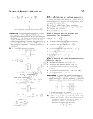 (ii) C
A
d
A
d
′ =
ε
=
ε
0 0
2
2
/
⇒ Q C V
A V
d
′ = ′ =
ε
2 0
Extra charge given by battery, ∆Q Q Q
A V
d
= ′ − =
ε0
Example 2.59 The distance between the plates of a parallel
plate capacitor is 0.04 m. A field of 5000 V/m is
established between the plates and an uncharged metal plate
of thickness 0.01 m is inserted into the condenser, parallel to
its plate. Find the potential difference between the plates
(i) before the introduction of the metal plate and (ii) after its
introduction. What would be the potential difference, if a
plate of dielectric constant K = 2 is introduced in place of
metal plate?
Sol. (i) Potential difference across capacitor,
V Ed
= = × =
5000 200
0.04 V
(ii) C
A
d
A
=
ε
=
ε
0 0
0.04
C
A
d t
t
K
A A
′ =
ε
− +
=
ε
− +
∞
=
ε
0 0 0
0.04 0.01
0.01 0.03
Since, charge remains same,
Q CV C V
= = ′ ′ ⇒
A A
V
ε
× =
ε
′
0 0
200
0.04 0.03
∴ Potential difference, V ′ = 150 V
C
A
d t
t
K
A A
′′ =
ε
− +
=
ε
− +
=
ε
0 0 0
2
0.04 0.01
0.01 0.035
Q CV C V
= = ′′ ′′
A A
V
ε
× =
ε
′′
0 0
200
0.04 0.035
∴ Potential,V ′′ = 175 V
Effect of dielectric on various parameters
A parallel plate capacitor is charged by a battery which is
then disconnected. A dielectric slab is then inserted to fill
the space between the plates.
Let q C V
0 0 0
, , and E0 be the charge, capacitance,
potential difference and electric field respectively, before
the dielectric slab is inserted.
Now, we will discuss two cases
Effect of dielectric when the battery is kept
disconnected from the capacitor
As q C V
0 0 0
= , E
V
d
0
0
=
● The charge on the plates of capacitor remains q 0 .
● The electric field gets reduced, i.e. E
E
K
= 0
.
● The potential difference gets reduced, i.e.V
V
K
= 0
.
● The capacitance increases, i.e. C KC
= 0 .
● The energy decreases, i.e.U
U
K
= 0
.
Effect of dielectric when battery remains connected
across the capacitor
● The charge now becomes Kq 0, i.e. q Kq
= 0 .
● The electric field remains constant, i.e. E E
= 0 .
● The potential difference remains constant atV0 ,
i.e.V V
= 0 .
● The capacitance increases from C 0 to C, i.e. C KC
= 0 .
● The energy increases, i.e.U KU
= 0 .
Example 2.60 An isolated16µF parallel plate air capacitor
has a potential difference of 100V. A dielectric slab having
relative permittivity (i.e. dielectric constant) = 5 is introduced
to fill the space between the two plates completely. Calculate
(i) the new capacitance of the capacitor.
(ii) the new potential difference between the two plates of capacitor.
Sol. (i) The new capacity of the capacitor, C KC
= = × =
0 5 16 80µF
(ii) Since, the capacitor is isolated, therefore the charge on
the capacitor remains the same, thus its capacity is
increased on expense of its potential drop.
Therefore, the new potential difference,
V
V
K
= = =
0 100
5
20V
Electrostatic Potential and Capacitance 97
d
2
V
0.04m
+Q –Q
1
+Q –Q
t
K=∞
t
K=2
+
+
+
+
–
–
–
–
–
–
–
–
+
+
+
+
–
–
–
–
–
–
–
–
K
V V
=100
 