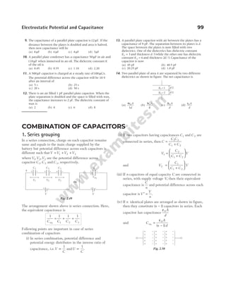 9. The capacitance of a parallel plate capacitor is12µF. If the
distance between the plates is doubled and area is halved,
then new capacitance will be
(a) 8 µF (b) 6 µF (c) 4 µF (d) 3µF
10. A parallel plate condenser has a capacitance 50µF in air and
110µF when immersed in an oil. The dielectric constant K
of the oil is
(a) 0.45 (b) 0.55 (c) 1.10 (d) 2.20
11. A 500µF capacitor is charged at a steady rate of100µC/s.
The potential difference across the capacitor will be 10 V
after an interval of
(a) 5 s (b) 25 s
(c) 20 s (d) 50 s
12. There is an air filled 1 pF parallel plate capacitor. When the
plate separation is doubled and the space is filled with wax,
the capacitance increases to 2 pF. The dielectric constant of
wax is
(a) 2 (b) 4 (c) 6 (d) 8
13. A parallel plate capacitor with air between the plates has a
capacitance of 9 pF. The separation between its plates is d.
The space between the plates is now filled with two
dielectrics. One of the dielectrics has dielectric constant
K1 3
= and thickness d/ 3 while the other one has dielectric
constant K2 6
= and thickness 2 3
d/ . Capacitance of the
capacitor is now
(a) 45 pF (b) 40.5 pF
(c) 20.25 pF (d) 1.8 pF
14. Two parallel plate of area A are separated by two different
dielectrics as shown in figure. The net capacitance is
(a)
4
3
0
ε A
d
(b)
3 0
ε A
R
(c)
2 0
ε A
d
(d)
ε0 A
d
Electrostatic Potential and Capacitance 99
COMBINATION OF CAPACITORS
1. Series grouping
In a series connection, charge on each capacitor remains
same and equals to the main charge supplied by the
battery but potential difference across each capacitors is
different such thatV V V V
= + +
1 2 3
whereV V V
1 2 3
, , are the potential difference across
capacitor C1, C 2 and C 3, respectively.
The arrangement shown above is series connection. Here,
the equivalent capacitance is
1 1 1 1
1 2 3
C C C C
eq
= + +
Following points are important in case of series
combination of capacitors
(i) In series combination, potential difference and
potential energy distributes in the inverse ratio of
capacitance, i.e.V
C
∝
1
and U
C
∝
1
.
(ii) If two capacitors having capacitances C1 and C 2 are
connected in series, then C
C C
C C
=
+
1 2
1 2
V
C
C C
V
1
2
1 2
=
+






and V
C
C C
V
2
1
1 2
=
+






(iii) If n capacitors of equal capacity C are connected in
series, with supply voltage V, then their equivalent
capacitance is
C
n
and potential difference across each
capacitor isV
V
n
′ = .
(iv) If n identical plates are arranged as shown in figure,
then they constitute ( )
n − 1 capacitors in series. Each
capacitor has capacitance
ε0A
d
and C
A
n d
eq =
−
ε0
1
( )
d/2
d/2
K1 =1
K2 =2
V
C1 C 2
+ – + –
V1
q
V2
⇒
Ceq
+ –
q
C 3
+ –
V3
+ –
V
+ –
Fig. 2.49
+
+
+
+
+
+
+
+
–
–
–
–
+
+
+
+
–
–
–
–
–
–
–
–
+ –
+ –
+ –
Fig. 2.50
 