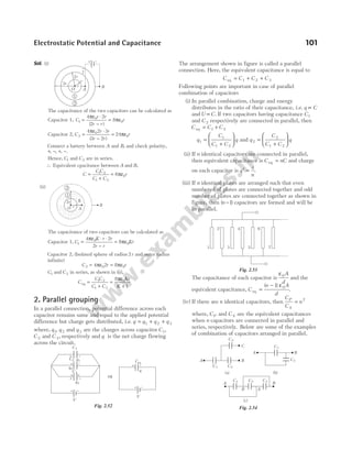 Sol. (i)
The capacitance of the two capacitors can be calculated as
Capacitor 1, C
r r
r r
r
1
0
0
4 2
2
8
=
ε ⋅
−
= ε
π
π
( )
Capacitor 2, C
r r
r r
r
2
0
0
4 2 3
3 2
24
=
ε ⋅
−
= ε
π
π
( )
Connect a battery between A and B, and check polarity,
+ − + −
, , , .
Hence, C1 and C2 are in series.
∴ Equivalent cpacitance between A and B,
C
C C
C C
r
=
+
= ε
1 2
1 2
0
6π
(ii)
The capacitance of two capacitors can be calculated as
Capacitor 1, C
K r r
r r
Kr
1
0
0
4 2
2
8
=
ε ⋅ ⋅
−
= ε
π
π
Capacitor 2, (Isolated sphere of radius 2r and outer radius
infinite)
C r r
2 0 0
4 2 8
= ε = ε
π π
C1 and C2 in series, as shown in (ii),
C
C C
C C
Kr
K
eq =
+
=
ε
+
1 2
1 2
0
8
1
π
2. Parallel grouping
In a parallel connection, potential difference across each
capacitor remains same and equal to the applied potential
difference but charge gets distributed, i.e. q q q q
= + +
1 2 3
where, q q
1 2
, and q 3 are the charges across capacitor C1,
C 2 and C 3, respectively and q is the net charge flowing
across the circuit.
The arrangement shown in figure is called a parallel
connection. Here, the equivalent capacitance is equal to
C C C C
eq = + +
1 2 3
Following points are important in case of parallel
combination of capacitors
(i) In parallel combination, charge and energy
distributes in the ratio of their capacitance, i.e. q C
∝
and U C
∝ . If two capacitors having capacitance C1
and C 2 respectively are connected in parallel, then
C C C
eq = +
1 2
q
C
C C
q
1
1
1 2
=
+





 and q
C
C C
q
2
2
1 2
=
+






(ii) If n identical capacitors are connected in parallel,
then equivalent capacitance is C nC
eq = and charge
on each capacitor is q
q
n
′ = .
(iii) If n identical plates are arranged such that even
numbered of plates are connected together and odd
number of plates are connected together as shown in
figure, then ( )
n −1 capacitors are formed and will be
in parallel.
The capacitance of each capacitor is
ε0A
d
and the
equivalent capacitance, C
n A
d
eq =
−
( )
1 0
ε
.
(iv) If there are n identical capacitors, then
C
C
n
P
S
= 2
where, CP and C S are the equivalent capacitances
when n capacitors are connected in parallel and
series, respectively. Below are some of the examples
of combination of capacitors arranged in parallel.
Electrostatic Potential and Capacitance 101
O r
2r K
A
B
2
1
+ –
+ –
C1
C3
q1
q3
⇒
+ –
q
Ceq
V
+ –
V
+ –
C2
+ –
q2
+ +
Fig. 2.52
1 3 5 7
2 4 6
Fig. 2.53
O
r
2r
3r
A
B
+ –
+
+
–
–
1
2
C3
C2
C1
C2
C1
A B
C
A B
C1
A B
C 2 C 3
B A
(a) (b)
(c)
Fig. 2.54
 