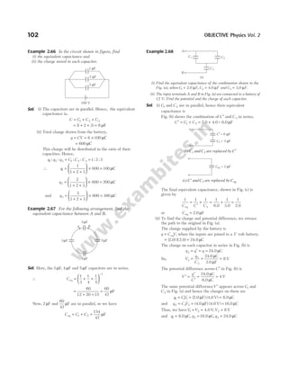 Example 2.66 In the circuit shown in figure, find
(i) the equivalent capacitance and
(ii) the charge stored in each capacitor.
Sol. (i) The capacitors are in parallel. Hence, the equivalent
capacitance is,
C C C C
= + +
1 2 3
= + + =
( )
1 2 3 6 µF
(ii) Total charge drawn from the battery,
q CV
= = ×
6 100 µC
= 600 µC
This charge will be distributed in the ratio of their
capacities. Hence,
q q q C C C
1 2 3 1 2 3 1 2 3
: : : : : :
= =
∴ q1
1
1 2 3
600 100
=
+ +





 × = µC
q2
2
1 2 3
600 200
=
+ +





 × = µC
and q3
3
1 2 3
600 300
=
+ +





 × = µC
Example 2.67 For the following arrangement, find the
equivalent capacitance between A and B.
Sol. Here, the 3 µF, 4 µF and 5 µF capacitors are in series.
∴ Ceq = + +






−
1
3
1
4
1
5
1
=
+ +
=
60
12 20 15
60
47
µF
Now, 2 µF and
60
47
µF are in parallel, so we have
C C C
eq F
= + =
1 2
154
47
µ
Example 2.68
(i) Find the equivalent capacitance of the combination shown in the
Fig. (a), when C F
1 = 2.0 µ , C F
2 = 4.0 µ and C F
3 = 3.0 µ .
(ii) The input terminals A and B in Fig. (a) are connected to a battery of
12 V. Find the potential and the charge of each capacitor.
Sol. (i) C1 and C2 are in parallel, hence their equivalent
capacitance is
Fig. (b) shows the combination of C ′ and C3 in series.
C C C
′ = + = +
1 2 2.0 4.0 = 6.0 F
µ
The final equivalent capacitance, shown in Fig. (c) is
given by
1 1 1
3
C C C
eq
=
′
+ = + =
1 1 1
6.0 3.0 2.0
or Ceq 2.0 F
= µ
(ii) To find the charge and potential difference, we retrace
the path to the original in Fig. (a).
The charge supplied by the battery is
q C V
= eq , when the inputs are joined to a V volt battery.
= =
( ) ( )
2.0 12.0 24.0 C
µ
The charge on each capacitor in series in Fig. (b) is
q q q
3 = ′ = = 24.0 C
µ
So, V
q
C
3
3
3
8
= = =
24.0 C
3.0 F
V
µ
µ
The potential difference across C ′ in Fig. (b) is
V
q
C
′ =
′
′
= =
24.0 C
6.0 C
V
µ
µ
4
The same potential differenceV ′ appears across C1 and
C2 in Fig. (a) and hence the charges on them are
q CV
1 1 1
= = =
( )
2.0 F (4.0 V) 8.0 C
µ µ
and q C V
2 2 2
= = =
(4.0 F) (4.0 V) 16.0 C
µ µ
Thus, we haveV V
1 2
= = 4.0 V,V3 8
= V
and q1 = 8.0 C,
µ q2 = 16.0 C
µ , q3 = 24.0 C
µ
102 OBJECTIVE Physics Vol. 2
1 F
µ
2 F
µ
3 F
µ
100 V
2 F
µ
5 F
µ
4 F
µ
3 F
µ
A B
C3
C2
C1
A
B
(a)
C′ µ
= 6 F
C3 = 3 F
µ
(b) C1 and C2 are replaced by C′
Ceq = 2 F
µ
(c) C′ and C3 are replaced by Ceq
 
