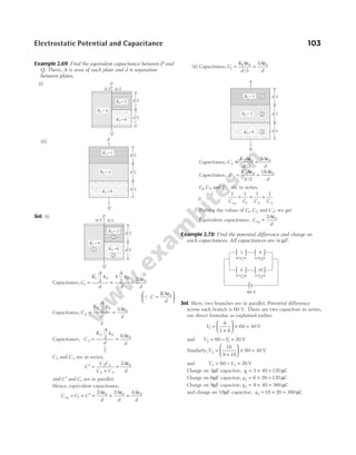 Example 2.69 Find the equivalent capacitance between P and
Q. There, A is area of each plate and d is separation
between plates.
(i)
(ii)
Sol. (i)
Capacitance, C
K
A
d
A
d
A
d
1
1 0 0
0
2
4
2 2
=
ε
=
ε
=
ε
Q C
KA
d
=
ε






0
Capacitance, C
K
A
d
A
d
2
2 0
0
2
2
3
=
ε
=
ε
Capacitance, C
K
A
d
A
d
3
3 0
0
2
2
6
=
ε
=
ε
C2 and C3 are in series,
C
C C
C C
A
d
′ =
+
=
ε
2 3
2 3
0
2
and C ′ and C1 are in parallel.
Hence, equivalent capacitance,
C C C
A
d
A
d
A
d
eq = + ′ = + =
1
0 0 0
2 2 4
ε ε ε
(ii) Capacitance, C
K A
d
A
d
1
1 0 0
3
3
=
ε
=
ε
/
Capacitance, C
K A
d
A
d
2
2 0 0
3
9
=
ε
=
ε
/
Capacitance, C
K A
d
A
d
3
3 0 0
3
18
=
ε
=
ε
/
C1, C2 and C3 are in series,
1 1 1 1
1 2 3
C C C C
eq
= + +
Putting the values of C1, C2 and C3, we get
Equivalent capacitance, C
A
d
eq =
ε
2 0
Example 2.70 Find the potential difference and charge on
each capacitances. All capacitances are in µF.
Sol. Here, two branches are in parallel. Potential difference
across each branch is 60 V. There are two capacitors in series,
use direct formulae as explained earlier.
V1
6
3 6
60 40
=
+





 × = V
and V V
2 1
60 20
= − = V
Similarly,V3
18
9 18
60 40
=
+





 × = V
and V V
4 3
60 20
= − = V
Charge on 3µF capacitor, q1 3 40 120
= × = µC
Charge on 6µF capacitor, q2 6 20 120
= × = µC
Charge on 9µF capacitor, q3 9 40 360
= × = µC
and charge on 18µF capacitor, q4 18 20 360
= × = µC
Electrostatic Potential and Capacitance 103
P
Q
K1 =1
K2 =3
K3 =6 d/3
d/3
d/3
A/2 A/2
P
Q
K1 =4
K2 =3
K3 =6 d/2
d/2
2
1
3
A
B
K1 =1
K2 =3
K3 =6 d/3
d/3
d/3
1
2
3
P
Q
K1 =4
K2 =3
K3 =6 d/2
d/2
A/2 A/2
60 V
3 6
V1 V2
9 18
V3 V4
 