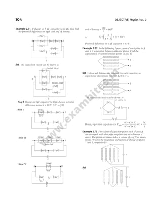 Example 2.71 If charge on 5 µF capacitor is 50 µC, then find
the potential difference on 4 µF and emf of battery.
Sol. The equivalent circuit can be drawn as
Step I Charge on 5 µF capacitor is 50 µC, hence potential
difference across it is 10 V. (QV Q
= /C)
Step II
Step III
Step IV
emf of battery = =
180
3
60 V
∴ V1
12
4 12
60 45
=
+





 × = V
Potential difference on 4 µF capacitor is 45 V.
Example 2.72 In the following figure, area of each plate is A
and d is separation between adjacent plates. Find the
capacitance of system between points A and B.
Sol. QArea and distance are constant for each capacitor, so
capacitance also remain constant. Let it is C.
The equivalent circuit can be drawn as
Hence, equivalent capacitance is C
C C C
C C C
C
C
AB =
+ ×
+ +
+ =
( )
( )
5
3
Example 2.73 Five identical capacitor plates each of area A
are arranged, such that adjacent plates are at a distance d
apart. The plates are connected to a source of emf Vas shown
below. What is the magnitude and nature of charge on plates
1 and 3, respectively?
Sol.
104 OBJECTIVE Physics Vol. 2
E
A B
18µF 9µF 6µF
4µF
X
10V
12µF
180 C
µ
E
A B
18µF 9µF 6µF
4µF
X
12µF
180 C
µ 180 C
µ 180 C
µ
Series,3 F
µ
E
A B
3 F
µ
4 F
µ
X
12 F
µ
180 C
µ
60V
V1
E
A B
5 F
µ
6 F
µ
7 F
µ
9 F
µ 6 F
µ
6 F
µ
6 F
µ
4 F
µ
X
Parallel,12 F
µ
Parallel, 18 F
µ
X
B
A
1
2
3
4
5
B
A
3
C
2
C
1 2 B
C 4
3
C 4
5
A
C C C
′ = ( + )
E
A B
5 F
µ
6 F
µ
7 F
µ
9 F
µ 6 F
µ
6 F
µ
6 F
µ
4 F
µ
X
1 2 3 4 5
V
1 2 3 4 5
V
A
B
 