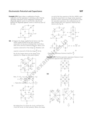Example 2.78 Figure shows a combination of twelve
capacitors, each of capacitance C, forming a cube. Find the
equivalent capacitance of the combination (i) between the
diagonally opposite corners A and B of the cube (ii) and
between the diagonally opposite corners A and D of a face of
the cube.
Sol. (i) Suppose the charge supplied by the battery is Q. This
will be equally divided on the three capacitors
connected to A, because on looking from A to B, three
sides of the cube have identical properties. Hence, each
capacitor connected to A has charge
Q
3
. Similarly, each
capacitor connected to B also has charge
Q
3
. In the
Fig. (b), the charges shown are the charge on the
capacitors (i.e. charges on their positive plates)
Now, V V V V V V V
A E E D D B
= − + − + −
( ) ( ) ( )
V
Q
C
Q
C
Q
C
Q
C
= + + =
/ / /
3 6 3 5
6
∴ Equivalent capacitance, C
Q
V
C
eq = =
6
5
(ii)
On looking from A to D into the circuit, and from D to
A into the circuit, we find symmetry. Hence, the charge
on each of the four capacitors of the face AEDF is same
(say Q1). It means there is no charge on the capacitors
between F and G, and between E and H. Hence to find
the equivalent capacitance, the combination may be
taken without these two capacitors, which has been
shown in the Fig. (d).
∴Equivalent capacitance between A and D is
4
3
C
.
Example 2.79 Find the equivalent capacitance between A and
B. All the capacitors have capacitance C.
Sol.
Electrostatic Potential and Capacitance 107
A
D
B
(b)
V
Q/3
Q/6 Q/6
Q/6
Q/3
Q/6
E
Q/3
Q/3
Q/6
Q/6 Q/3
Q/3
A
D
B
(a)
A
D
B
(c)
V
Q1
F
H
M
G
E
Q 1
Q 1
Q 1
A
D
B
C
(d)
C
C
C
C
C
C
C
C
C
D
A
C/2
C/2
C/2
C/2
C C
C
C
C
C
A D
C/3
C
A D A D
4 /3
C
(e)
(f) (g) (h)
A B
A B
O
Y
J K
X
2C
2C
C
C
2C
C
C
2C
X, O, Y
3C 3C
3C
3C
C C
A B A B
Series,
3
4
C
 